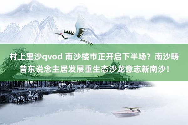 村上里沙qvod 南沙楼市正开启下半场？南沙畴昔东说念主居发展重生态沙龙意志新南沙！