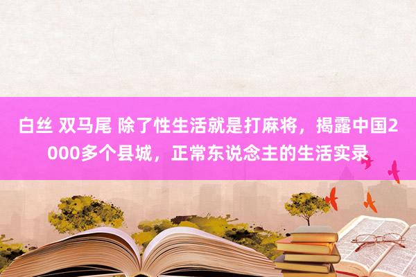 白丝 双马尾 除了性生活就是打麻将，揭露中国2000多个县城，正常东说念主的生活实录