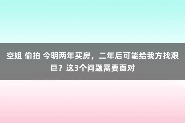 空姐 偷拍 今明两年买房，二年后可能给我方找艰巨？这3个问题需要面对