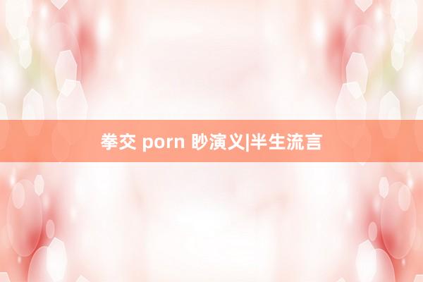 拳交 porn 眇演义|半生流言