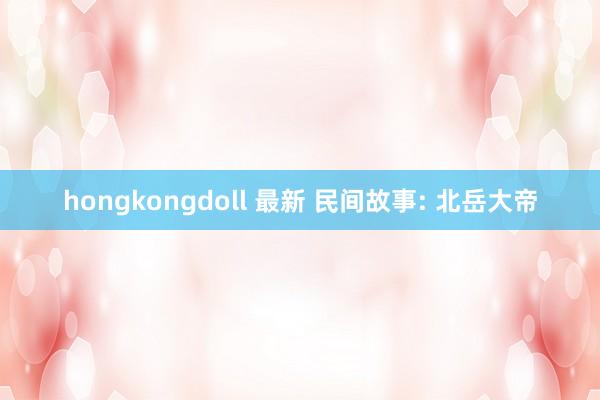 hongkongdoll 最新 民间故事: 北岳大帝