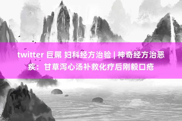 twitter 巨屌 妇科经方治验 | 神奇经方治恶疾：甘草泻心汤补救化疗后刚毅口疮