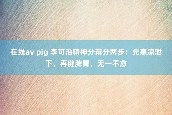 在线av pig 李可治精神分辩分两步：先寒凉泄下，再健脾胃，无一不愈