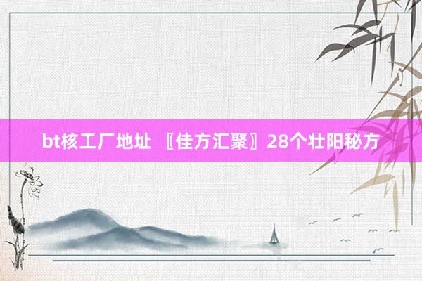 bt核工厂地址 〖佳方汇聚〗28个壮阳秘方