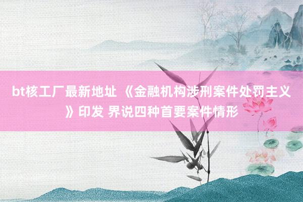 bt核工厂最新地址 《金融机构涉刑案件处罚主义》印发 界说四种首要案件情形