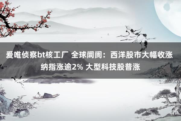 爰唯侦察bt核工厂 全球阛阓：西洋股市大幅收涨 纳指涨逾2% 大型科技股普涨