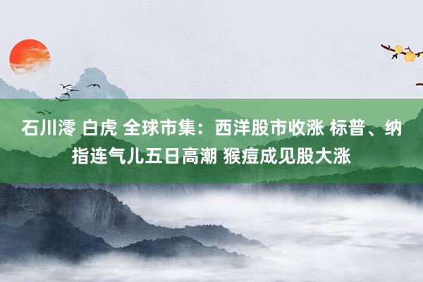 石川澪 白虎 全球市集：西洋股市收涨 标普、纳指连气儿五日高潮 猴痘成见股大涨