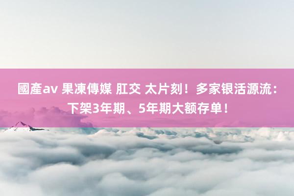 國產av 果凍傳媒 肛交 太片刻！多家银活源流：下架3年期、5年期大额存单！