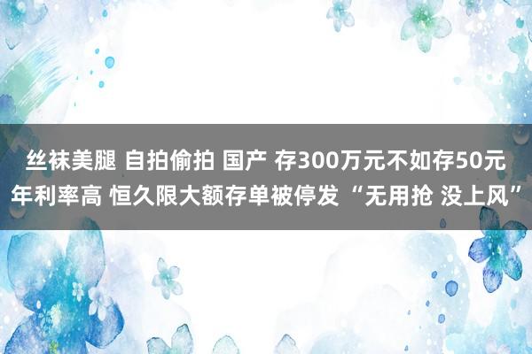 丝袜美腿 自拍偷拍 国产 存300万元不如存50元年利率高 恒久限大额存单被停发 “无用抢 没上风”