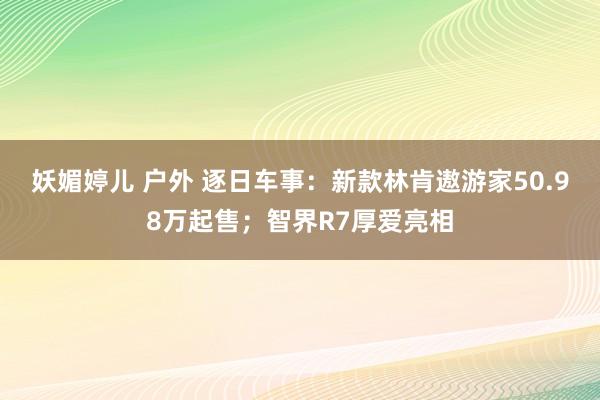 妖媚婷儿 户外 逐日车事：新款林肯遨游家50.98万起售；智界R7厚爱亮相