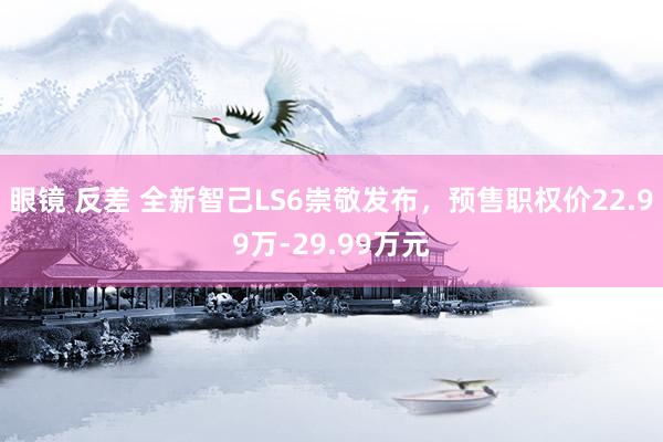 眼镜 反差 全新智己LS6崇敬发布，预售职权价22.99万-29.99万元