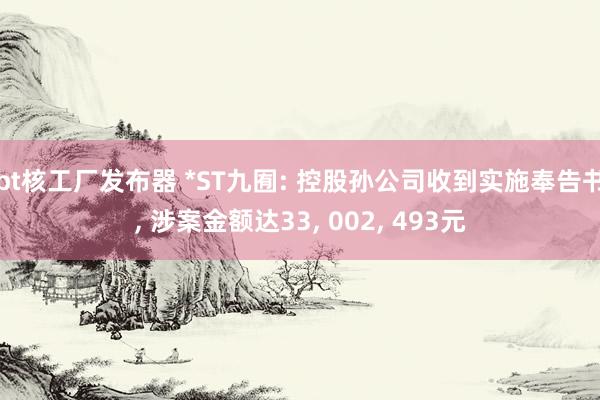 bt核工厂发布器 *ST九囿: 控股孙公司收到实施奉告书， 涉案金额达33， 002， 493元