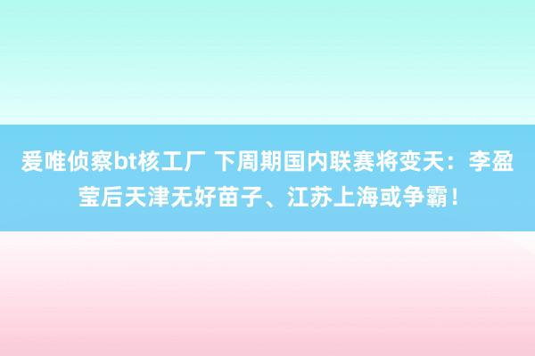 爰唯侦察bt核工厂 下周期国内联赛将变天：李盈莹后天津无好苗子、江苏上海或争霸！