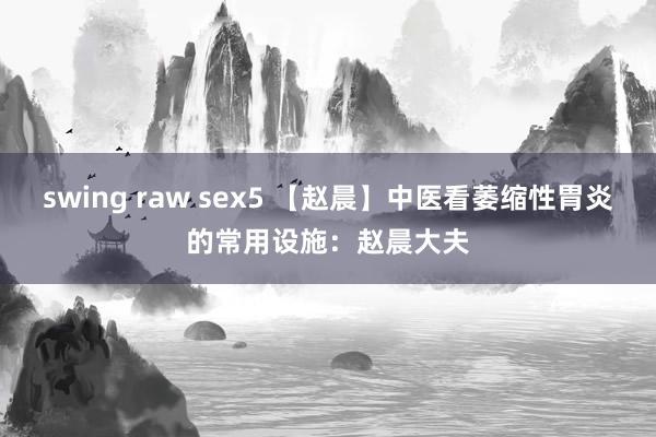 swing raw sex5 【赵晨】中医看萎缩性胃炎的常用设施：赵晨大夫