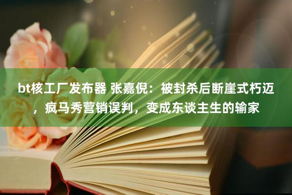 bt核工厂发布器 张嘉倪：被封杀后断崖式朽迈，疯马秀营销误判，变成东谈主生的输家