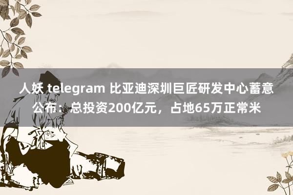 人妖 telegram 比亚迪深圳巨匠研发中心蓄意公布：总投资200亿元，占地65万正常米