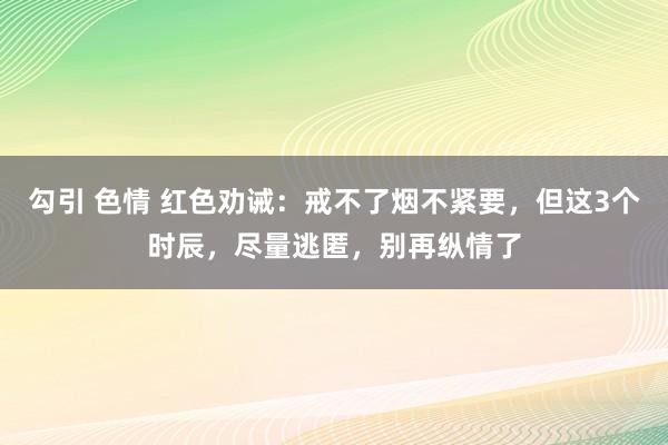 勾引 色情 红色劝诫：戒不了烟不紧要，但这3个时辰，尽量逃匿，别再纵情了