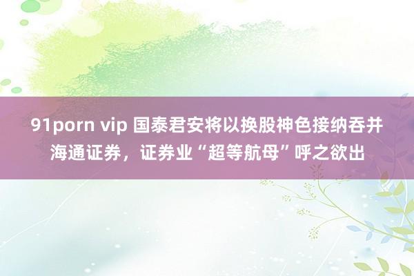 91porn vip 国泰君安将以换股神色接纳吞并海通证券，证券业“超等航母”呼之欲出