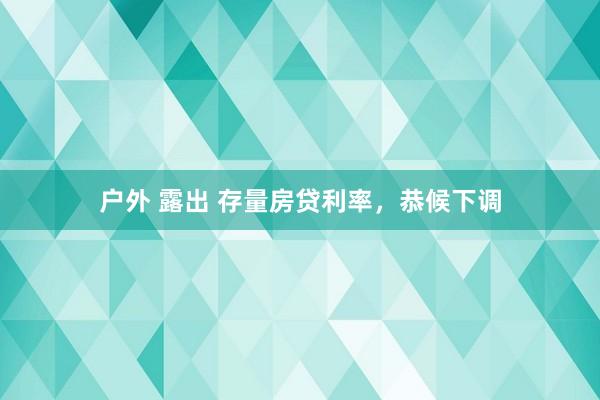 户外 露出 存量房贷利率，恭候下调