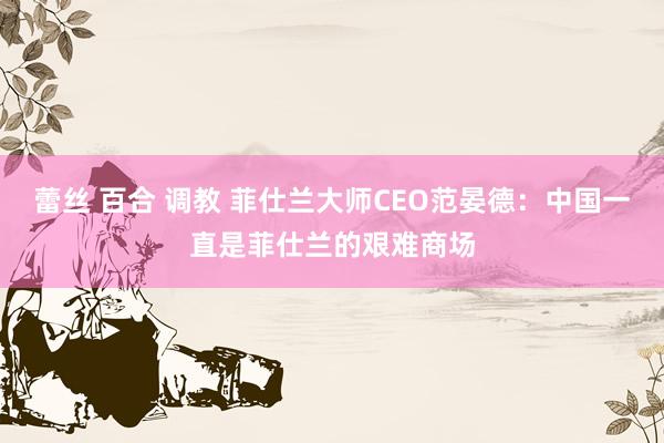 蕾丝 百合 调教 菲仕兰大师CEO范晏德：中国一直是菲仕兰的艰难商场