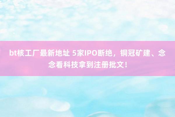 bt核工厂最新地址 5家IPO断绝，铜冠矿建、念念看科技拿到注册批文！