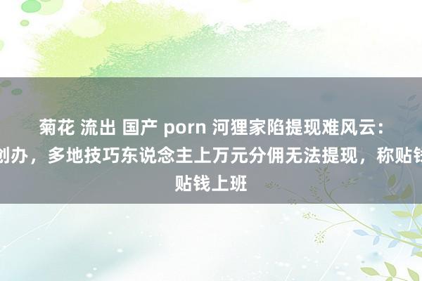 菊花 流出 国产 porn 河狸家陷提现难风云：雕爷创办，多地技巧东说念主上万元分佣无法提现，称贴钱上班