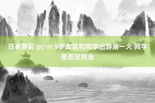 日本萝莉 porn 9岁女孩和同学出游溺一火 同学曾否定同业