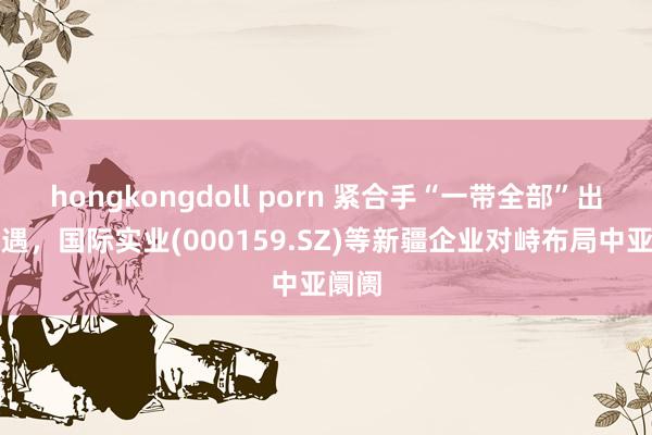 hongkongdoll porn 紧合手“一带全部”出海机遇，国际实业(000159.SZ)等新疆企业对峙布局中亚阛阓