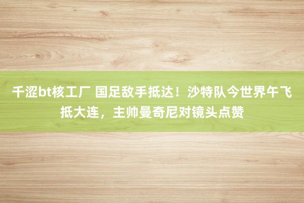 千涩bt核工厂 国足敌手抵达！沙特队今世界午飞抵大连，主帅曼奇尼对镜头点赞