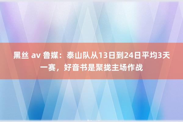 黑丝 av 鲁媒：泰山队从13日到24日平均3天一赛，好音书是聚拢主场作战