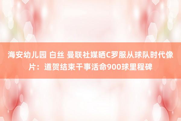 海安幼儿园 白丝 曼联社媒晒C罗服从球队时代像片：道贺结束干事活命900球里程碑