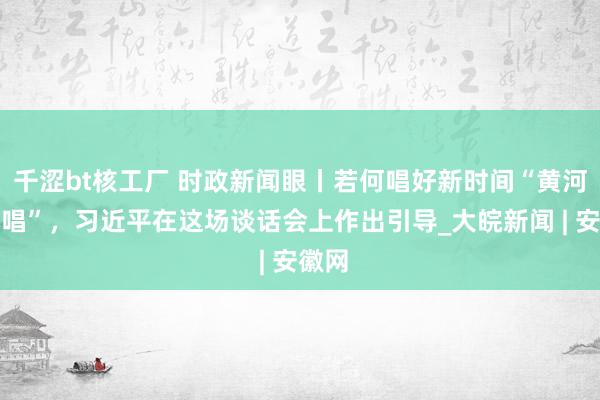 千涩bt核工厂 时政新闻眼丨若何唱好新时间“黄河大齐唱”，习近平在这场谈话会上作出引导_大皖新闻 | 安徽网