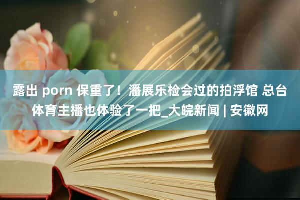 露出 porn 保重了！潘展乐检会过的拍浮馆 总台体育主播也体验了一把_大皖新闻 | 安徽网