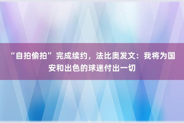 “自拍偷拍” 完成续约，法比奥发文：我将为国安和出色的球迷付出一切