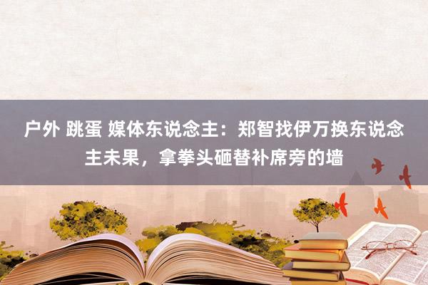 户外 跳蛋 媒体东说念主：郑智找伊万换东说念主未果，拿拳头砸替补席旁的墙