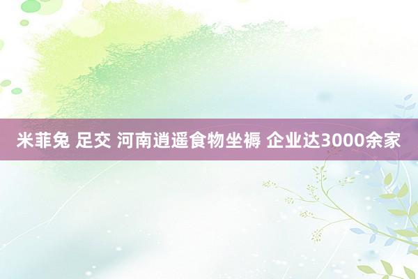 米菲兔 足交 河南逍遥食物坐褥 企业达3000余家