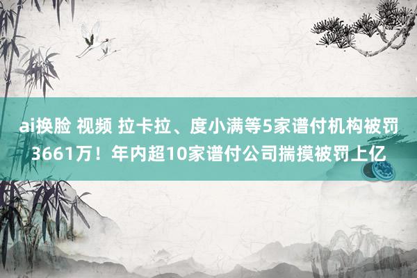 ai换脸 视频 拉卡拉、度小满等5家谱付机构被罚3661万！年内超10家谱付公司揣摸被罚上亿