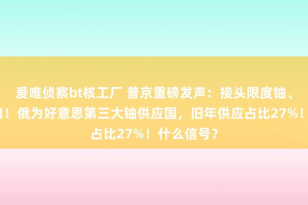 爰唯侦察bt核工厂 普京重磅发声：接头限度铀、钛和镍出口！俄为好意思第三大铀供应国，旧年供应占比27%！什么信号？