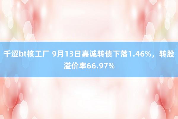 千涩bt核工厂 9月13日嘉诚转债下落1.46%，转股溢价率66.97%