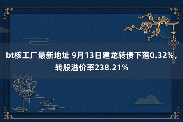 bt核工厂最新地址 9月13日建龙转债下落0.32%，转股溢价率238.21%