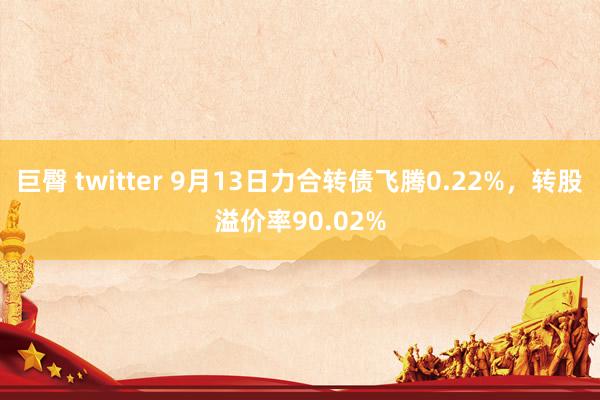 巨臀 twitter 9月13日力合转债飞腾0.22%，转股溢价率90.02%