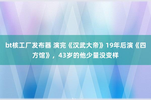 bt核工厂发布器 演完《汉武大帝》19年后演《四方馆》，43岁的他少量没变样