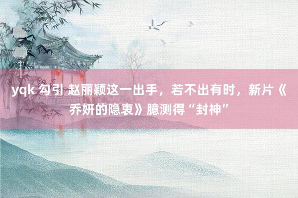 yqk 勾引 赵丽颖这一出手，若不出有时，新片《乔妍的隐衷》臆测得“封神”