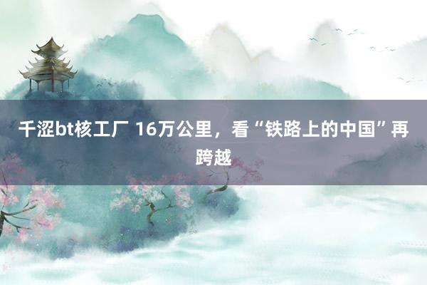 千涩bt核工厂 16万公里，看“铁路上的中国”再跨越