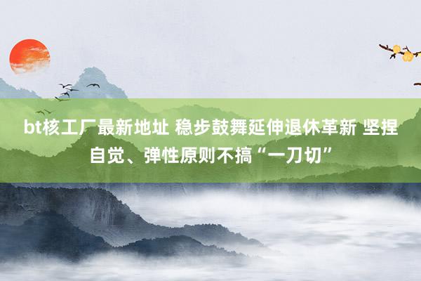 bt核工厂最新地址 稳步鼓舞延伸退休革新 坚捏自觉、弹性原则不搞“一刀切”