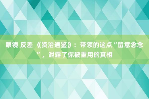 眼镜 反差 《资治通鉴》：带领的这点“留意念念”，泄露了你被重用的真相