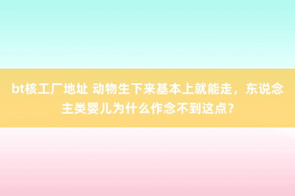 bt核工厂地址 动物生下来基本上就能走，东说念主类婴儿为什么作念不到这点？