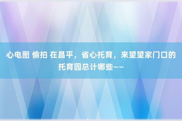 心电图 偷拍 在昌平，省心托育，来望望家门口的托育园总计哪些——