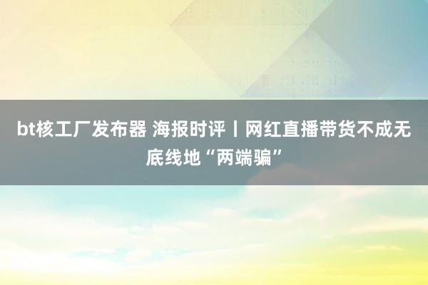 bt核工厂发布器 海报时评丨网红直播带货不成无底线地“两端骗”