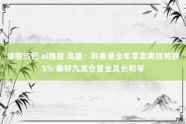 迪丽热巴 ai换脸 高盛：料香港全年零卖房钱将跌5% 偏好九龙仓置业及长和等